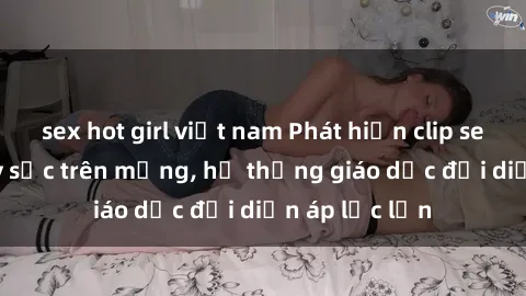 sex hot girl việt nam Phát hiện clip sex nữ sinh gây sốc trên mạng, hệ thống giáo dục đối diện áp lực lớn