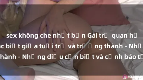 sex không che nhật bản Gái trẻ quan hệ: Mối quan hệ khác biệt giữa tuổi trẻ và trưởng thành - Những điều cần biết và cảnh báo từ chuyên gia