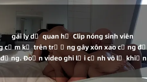 gái ly dị quan hệ Clip nóng sinh viên gây sốc: Hành động cấm kỵ trên trường gây xôn xao cộng đồng. Đoạn video ghi lại cảnh vô lễ khiến dư luận bức xúc.
