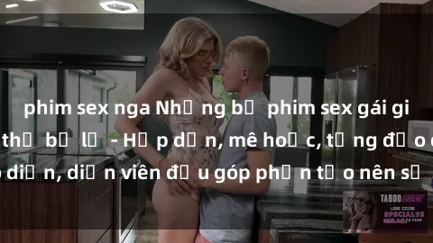 phim sex nga Những bộ phim sex gái già đỉnh cao không thể bỏ lỡ - Hấp dẫn, mê hoặc, từng đạo diễn, diễn viên đều góp phần tạo nên sự hấp dẫn, kích thích.