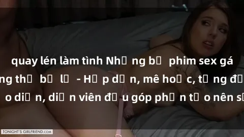 quay lén làm tình Những bộ phim sex gái già đỉnh cao không thể bỏ lỡ - Hấp dẫn, mê hoặc, từng đạo diễn, diễn viên đều góp phần tạo nên sự hấp dẫn, kích thích.