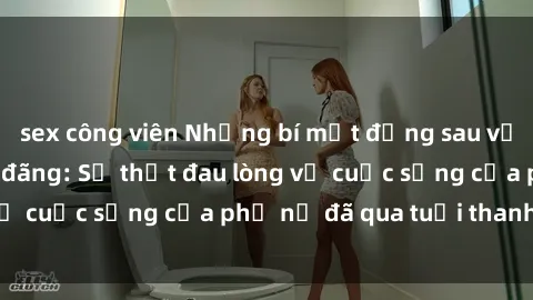 sex công viên Những bí mật đằng sau vẻ ngoài gái già dâm đãng: Sự thật đau lòng về cuộc sống của phụ nữ đã qua tuổi thanh xuân