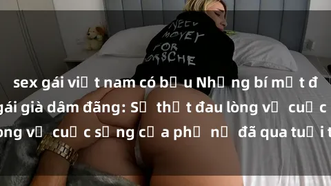 sex gái việt nam có bầu Những bí mật đằng sau vẻ ngoài gái già dâm đãng: Sự thật đau lòng về cuộc sống của phụ nữ đã qua tuổi thanh xuân