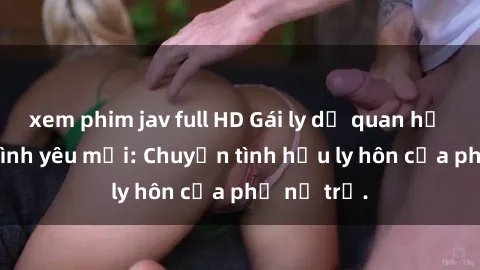 xem phim jav full HD Gái ly dị quan hệ tìm kiếm tình yêu mới: Chuyện tình hậu ly hôn của phụ nữ trẻ.