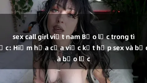sex call girl việt nam Bạo lực trong tình dục: Hiểm họa của việc kết hợp sex và bạo lực