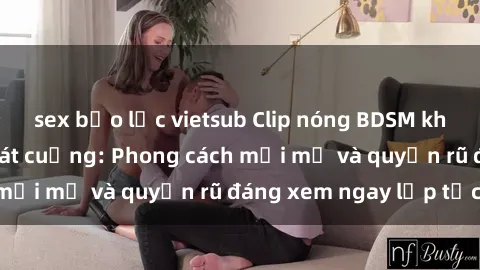 sex bạo lực vietsub Clip nóng BDSM khiến người xem phát cuồng: Phong cách mới mẻ và quyến rũ đáng xem ngay lập tức!