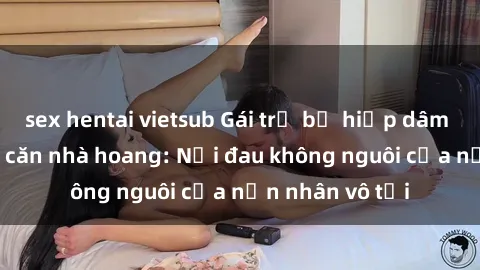 sex hentai vietsub Gái trẻ bị hiếp dâm bạo lực trong căn nhà hoang: Nỗi đau không nguôi của nạn nhân vô tội