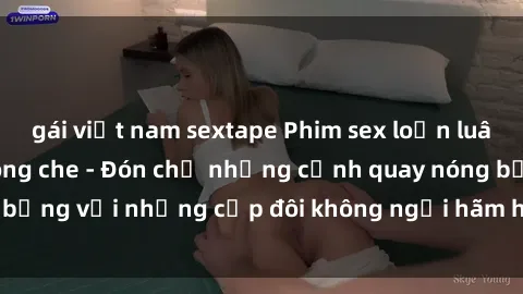 gái việt nam sextape Phim sex loạn luân đầy kích thích không che - Đón chờ những cảnh quay nóng bỏng với những cặp đôi không ngại hãm hiếp gia đình trong lòng