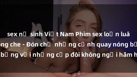 sex nữ sinh Việt Nam Phim sex loạn luân đầy kích thích không che - Đón chờ những cảnh quay nóng bỏng với những cặp đôi không ngại hãm hiếp gia đình trong lòng