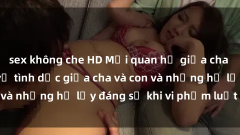 sex không che HD Mối quan hệ giữa cha và con: Sự thật về tình dục giữa cha và con và những hệ lụy đáng sợ khi vi phạm luật pháp.