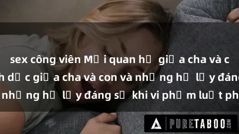 sex công viên Mối quan hệ giữa cha và con: Sự thật về tình dục giữa cha và con và những hệ lụy đáng sợ khi vi phạm luật pháp.