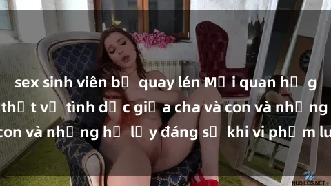 sex sinh viên bị quay lén Mối quan hệ giữa cha và con: Sự thật về tình dục giữa cha và con và những hệ lụy đáng sợ khi vi phạm luật pháp.