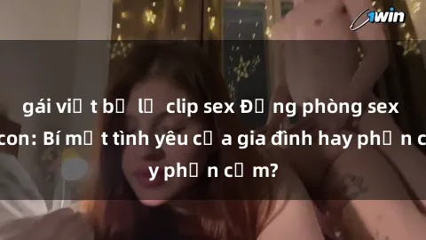 gái việt bị lộ clip sex Động phòng sex mẹ con: Bí mật tình yêu của gia đình hay phản cảm?