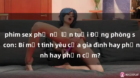 phim sex phụ nữ lớn tuổi Động phòng sex mẹ con: Bí mật tình yêu của gia đình hay phản cảm?