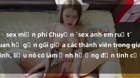 sex miễn phí Chuyện `sex anh em ruột` - Đề cập đến quan hệ gần gũi giữa các thành viên trong gia đình, liệu nó có làm ảnh hưởng đến tình cảm gia đình hay không?