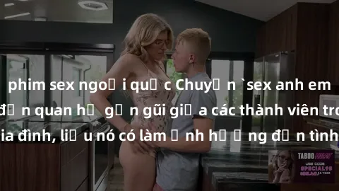 phim sex ngoại quốc Chuyện `sex anh em ruột` - Đề cập đến quan hệ gần gũi giữa các thành viên trong gia đình, liệu nó có làm ảnh hưởng đến tình cảm gia đình hay không?