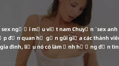 sex người mẫu việt nam Chuyện `sex anh em ruột` - Đề cập đến quan hệ gần gũi giữa các thành viên trong gia đình, liệu nó có làm ảnh hưởng đến tình cảm gia đình hay không?