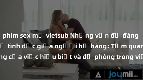 phim sex mỹ vietsub Những vấn đề đáng quan tâm về quan hệ tình dục giữa người họ hàng: Tầm quan trọng của việc hiểu biết và đề phòng trong việc tiếp xúc trong gia đình.