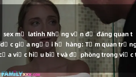 sex mỹ latinh Những vấn đề đáng quan tâm về quan hệ tình dục giữa người họ hàng: Tầm quan trọng của việc hiểu biết và đề phòng trong việc tiếp xúc trong gia đình.