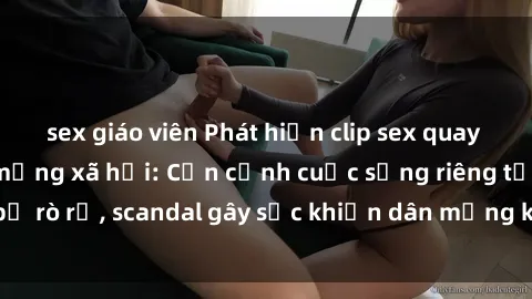 sex giáo viên Phát hiện clip sex quay lén hot nhất trên mạng xã hội: Cận cảnh cuộc sống riêng tư bị rò rỉ, scandal gây sốc khiến dân mạng không khỏi bàng hoàng