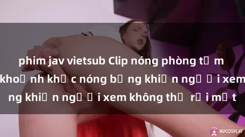 phim jav vietsub Clip nóng phòng tắm gây sốt: Cận cảnh khoảnh khắc nóng bỏng khiến người xem không thể rời mắt