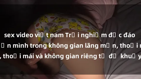 sex video việt nam Trải nghiệm độc đáo tại sex nhà nghỉ: ẩn mình trong không gian lãng mạn, thoải mái và không gian riêng tư để khuấy động tình ái.