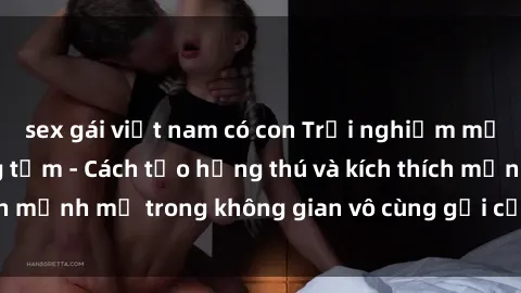 sex gái việt nam có con Trải nghiệm mới lạ với sex phòng tắm - Cách tạo hứng thú và kích thích mạnh mẽ trong không gian vô cùng gợi cảm và lãng mạn