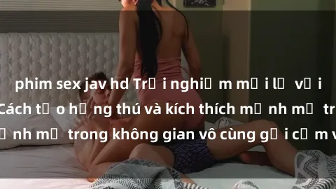 phim sex jav hd Trải nghiệm mới lạ với sex phòng tắm - Cách tạo hứng thú và kích thích mạnh mẽ trong không gian vô cùng gợi cảm và lãng mạn
