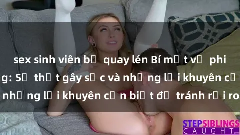 sex sinh viên bị quay lén Bí mật về phim sex nơi công cộng: Sự thật gây sốc và những lời khuyên cần biết để tránh rủi ro