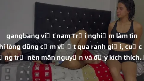 gangbang việt nam Trải nghiệm làm tình ngoài đường: Khi lòng dũng cảm vượt qua ranh giới, cuộc hẹn nơi công cộng trở nên mãn nguyện và đầy kích thích. Hành vi nguy hiểm, nhưng cũng tạo nên cảm giác mớ