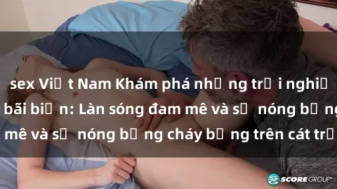 sex Việt Nam Khám phá những trải nghiệm độc đáo tại sex bãi biển: Làn sóng đam mê và sự nóng bỏng cháy bỏng trên cát trắng