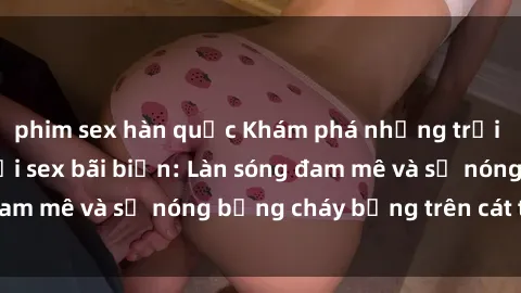 phim sex hàn quốc Khám phá những trải nghiệm độc đáo tại sex bãi biển: Làn sóng đam mê và sự nóng bỏng cháy bỏng trên cát trắng