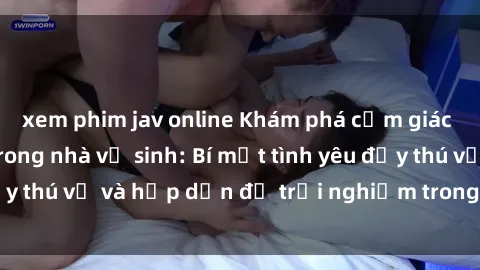 xem phim jav online Khám phá cảm giác mới mẻ với sex trong nhà vệ sinh: Bí mật tình yêu đầy thú vị và hấp dẫn để trải nghiệm trong đêm hôm nay!