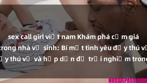 sex call girl việt nam Khám phá cảm giác mới mẻ với sex trong nhà vệ sinh: Bí mật tình yêu đầy thú vị và hấp dẫn để trải nghiệm trong đêm hôm nay!