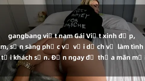 gangbang việt nam Gái Việt xinh đẹp, nồng nàn tình cảm, sẵn sàng phục vụ với dịch vụ làm tình tại khách sạn. Đến ngay để thỏa mãn mọi khao khát của bạn!