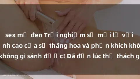 sex mỹ đen Trải nghiệm sự mới lạ với sex gangbang: Đỉnh cao của sự thăng hoa và phấn khích không gì sánh được! Đã đến lúc thử thách giới hạn của bạn!