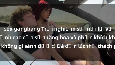 sex gangbang Trải nghiệm sự mới lạ với sex gangbang: Đỉnh cao của sự thăng hoa và phấn khích không gì sánh được! Đã đến lúc thử thách giới hạn của bạn!