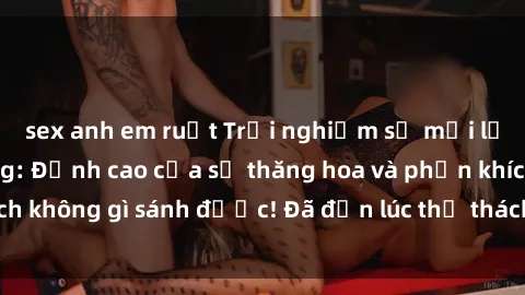 sex anh em ruột Trải nghiệm sự mới lạ với sex gangbang: Đỉnh cao của sự thăng hoa và phấn khích không gì sánh được! Đã đến lúc thử thách giới hạn của bạn!