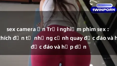 sex camera ẩn Trải nghiệm phim sex : Sự kích thích đến từ những cảnh quay độc đáo và hấp dẫn