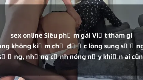 sex online Siêu phẩm gái Việt tham gia trong buổi gangbang không kiềm chế được lòng sung sướng, những cảnh nóng nảy khiến ai cũng phải mãn nhãn