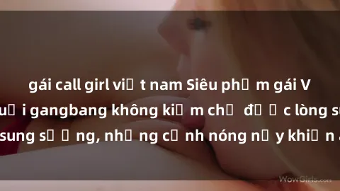 gái call girl việt nam Siêu phẩm gái Việt tham gia trong buổi gangbang không kiềm chế được lòng sung sướng, những cảnh nóng nảy khiến ai cũng phải mãn nhãn