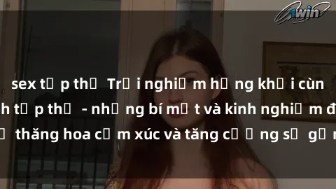 sex tập thể Trải nghiệm hứng khởi cùng với việc làm tình tập thể - những bí mật và kinh nghiệm để thăng hoa cảm xúc và tăng cường sự gắn kết trong mối quan hệ