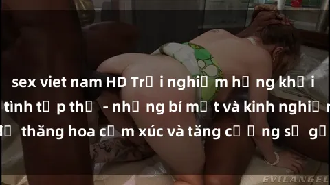 sex viet nam HD Trải nghiệm hứng khởi cùng với việc làm tình tập thể - những bí mật và kinh nghiệm để thăng hoa cảm xúc và tăng cường sự gắn kết trong mối quan hệ