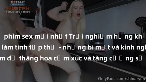 phim sex mới nhất Trải nghiệm hứng khởi cùng với việc làm tình tập thể - những bí mật và kinh nghiệm để thăng hoa cảm xúc và tăng cường sự gắn kết trong mối quan hệ