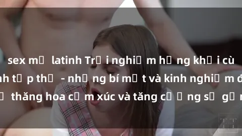 sex mỹ latinh Trải nghiệm hứng khởi cùng với việc làm tình tập thể - những bí mật và kinh nghiệm để thăng hoa cảm xúc và tăng cường sự gắn kết trong mối quan hệ