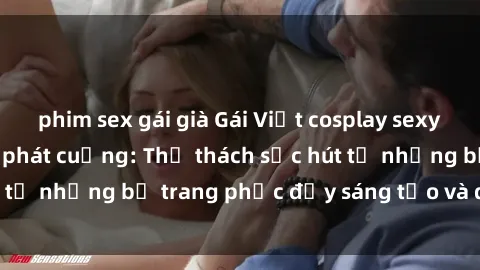 phim sex gái già Gái Việt cosplay sexy khiến fan hâm mộ phát cuồng: Thử thách sức hút từ những bộ trang phục đầy sáng tạo và quyến rũ!
