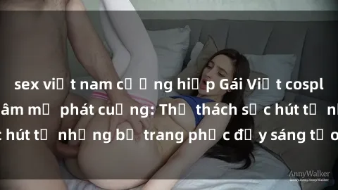 sex việt nam cưỡng hiếp Gái Việt cosplay sexy khiến fan hâm mộ phát cuồng: Thử thách sức hút từ những bộ trang phục đầy sáng tạo và quyến rũ!