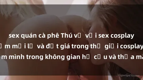 sex quán cà phê Thú vị với sex cosplay anime: Trải nghiệm mới lạ và đắt giá trong thế giới cosplay! Đắm mình trong không gian hư cấu và thỏa mãn niềm đam mê của bạn!