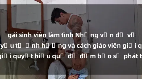 gái sinh viên làm tình Những vấn đề về sex học sinh: Các yếu tố ảnh hưởng và cách giáo viên giải quyết hiệu quả để đảm bảo sự phát triển toàn diện.