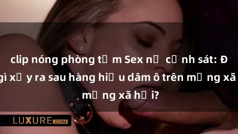 clip nóng phòng tắm Sex nữ cảnh sát: Điều gì xảy ra sau hàng hiệu dâm ô trên mạng xã hội?